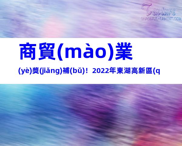 商貿(mào)業(yè)獎(jiǎng)補(bǔ)！2022年東湖高新區(qū)促進(jìn)商貿(mào)業(yè)高質(zhì)量發(fā)展專項(xiàng)資金申報(bào)事項(xiàng)及所需材料
