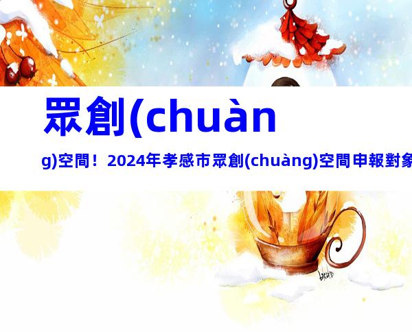 眾創(chuàng)空間！2024年孝感市眾創(chuàng)空間申報對象、要求及注意事項