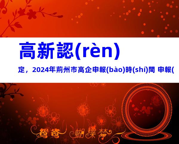 高新認(rèn)定，2024年荊州市高企申報(bào)時(shí)間+申報(bào)流程+申報(bào)要求